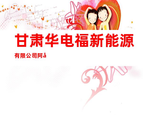 甘肃华电福新能源有限公司阿克塞分公司